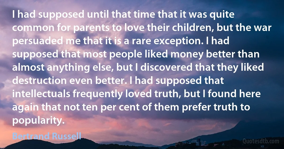 I had supposed until that time that it was quite common for parents to love their children, but the war persuaded me that it is a rare exception. I had supposed that most people liked money better than almost anything else, but I discovered that they liked destruction even better. I had supposed that intellectuals frequently loved truth, but I found here again that not ten per cent of them prefer truth to popularity. (Bertrand Russell)