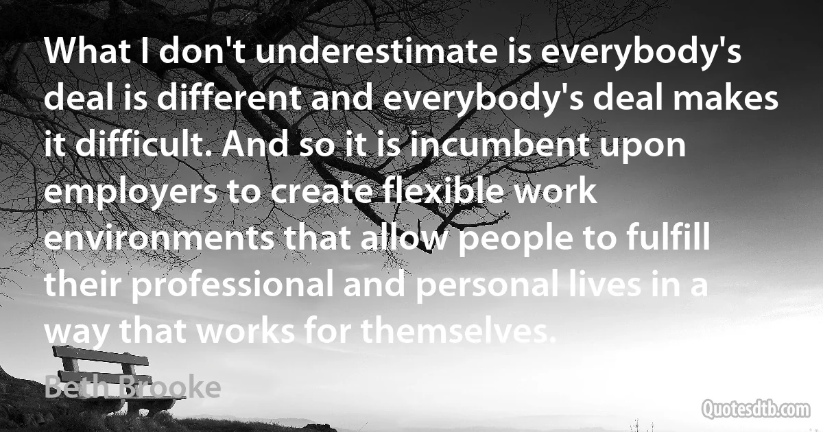 What I don't underestimate is everybody's deal is different and everybody's deal makes it difficult. And so it is incumbent upon employers to create flexible work environments that allow people to fulfill their professional and personal lives in a way that works for themselves. (Beth Brooke)