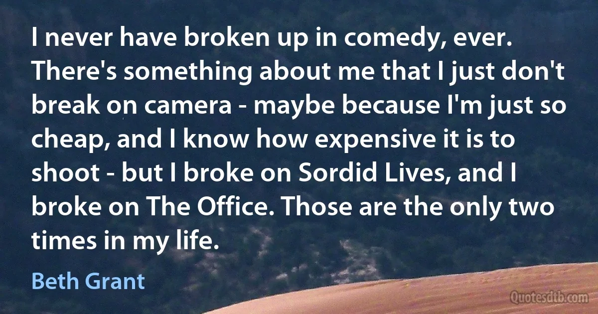 I never have broken up in comedy, ever. There's something about me that I just don't break on camera - maybe because I'm just so cheap, and I know how expensive it is to shoot - but I broke on Sordid Lives, and I broke on The Office. Those are the only two times in my life. (Beth Grant)