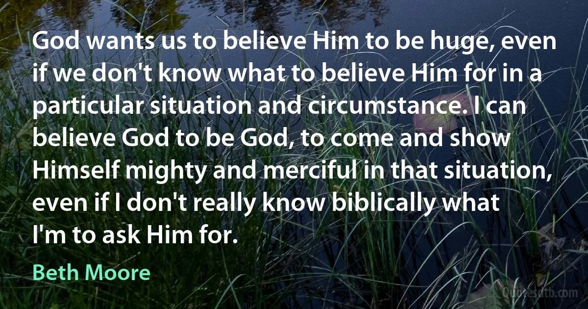 God wants us to believe Him to be huge, even if we don't know what to believe Him for in a particular situation and circumstance. I can believe God to be God, to come and show Himself mighty and merciful in that situation, even if I don't really know biblically what I'm to ask Him for. (Beth Moore)