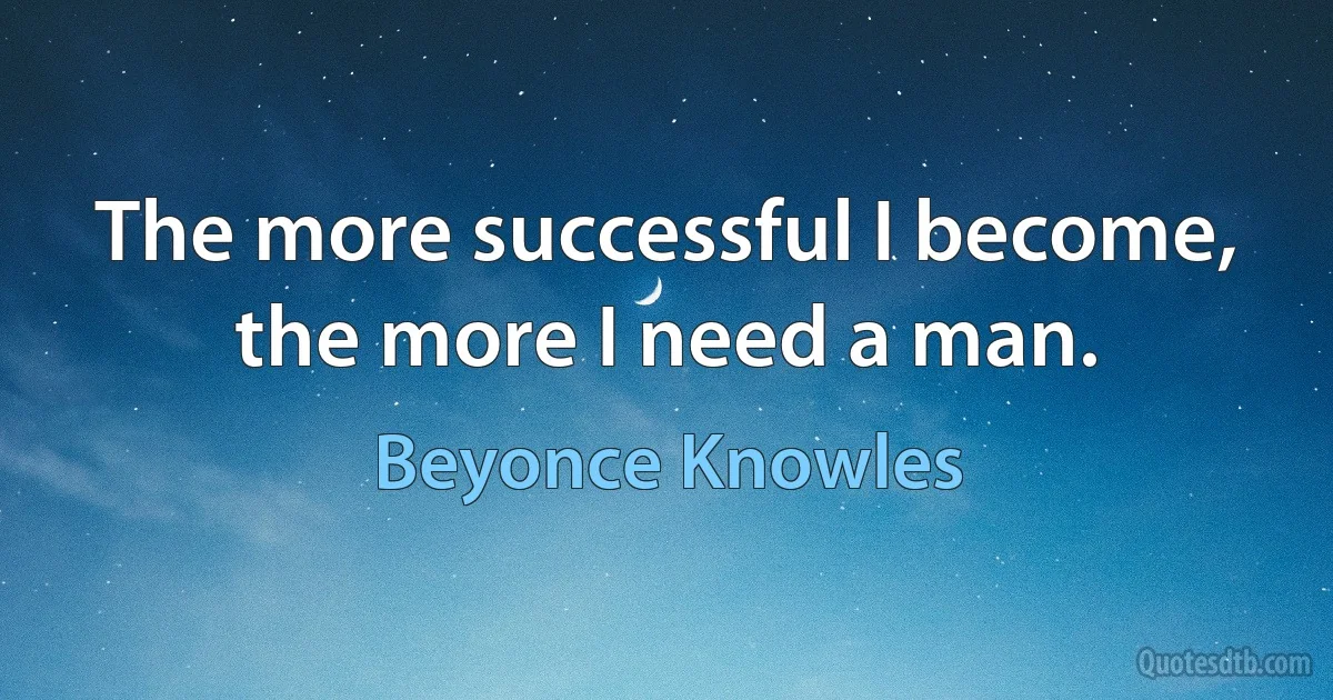 The more successful I become, the more I need a man. (Beyonce Knowles)