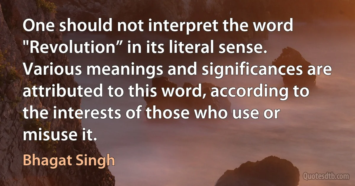 One should not interpret the word "Revolution” in its literal sense. Various meanings and significances are attributed to this word, according to the interests of those who use or misuse it. (Bhagat Singh)