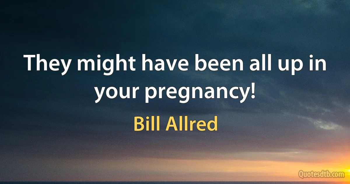 They might have been all up in your pregnancy! (Bill Allred)