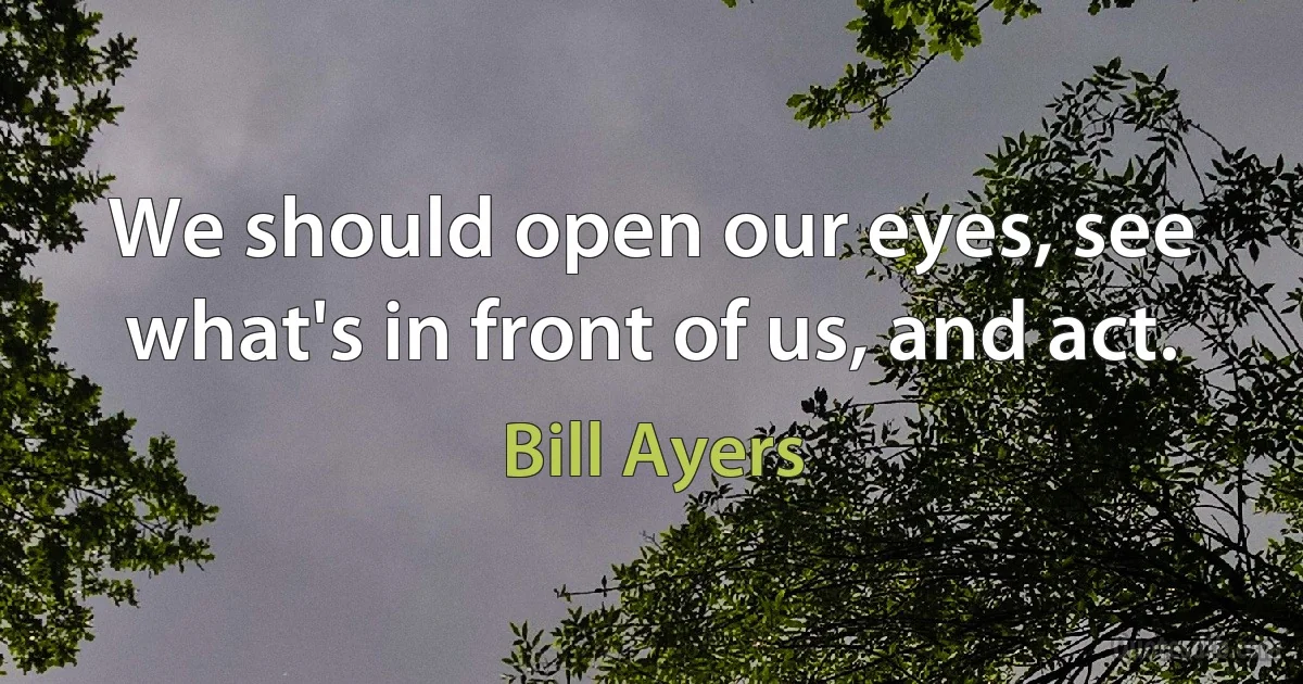 We should open our eyes, see what's in front of us, and act. (Bill Ayers)