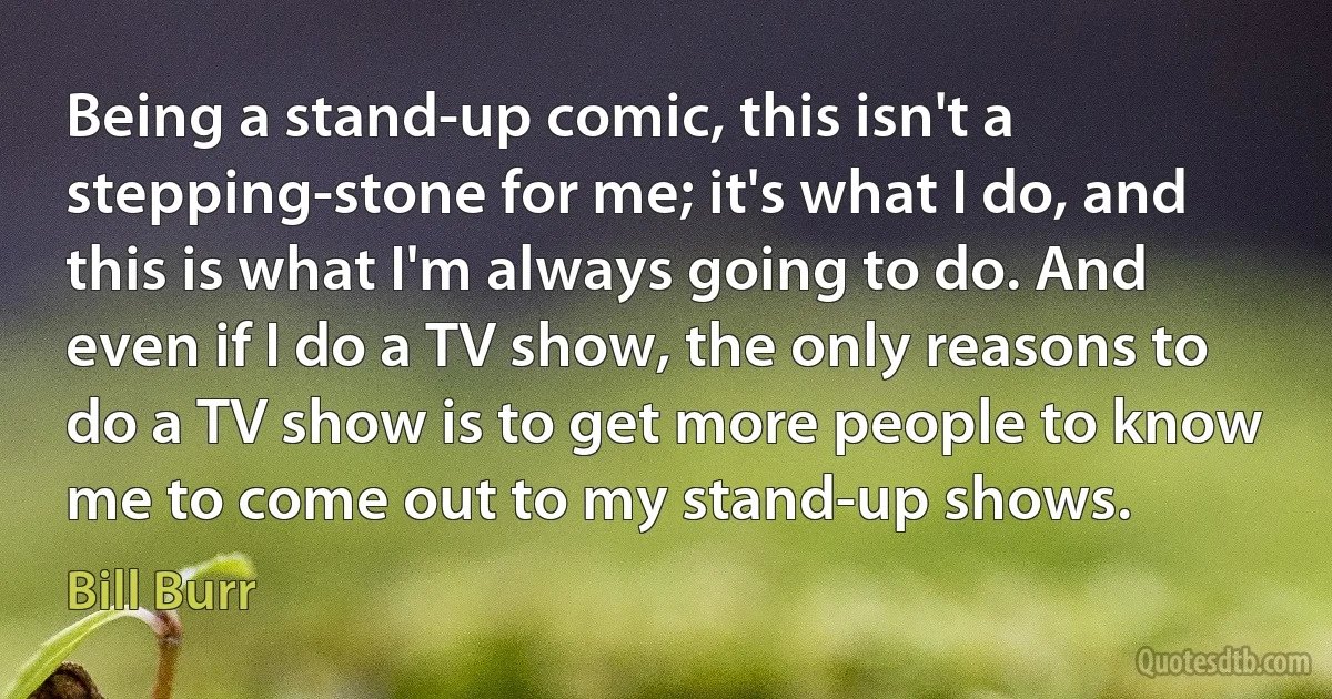 Being a stand-up comic, this isn't a stepping-stone for me; it's what I do, and this is what I'm always going to do. And even if I do a TV show, the only reasons to do a TV show is to get more people to know me to come out to my stand-up shows. (Bill Burr)