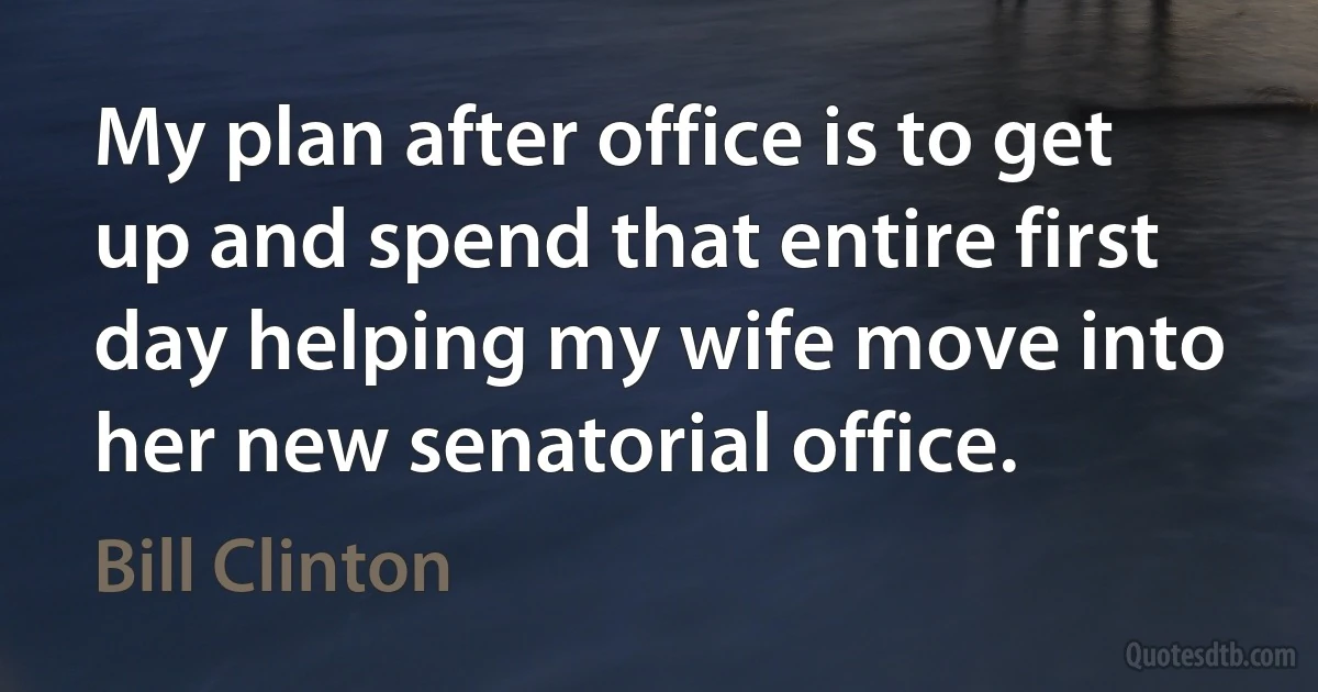 My plan after office is to get up and spend that entire first day helping my wife move into her new senatorial office. (Bill Clinton)