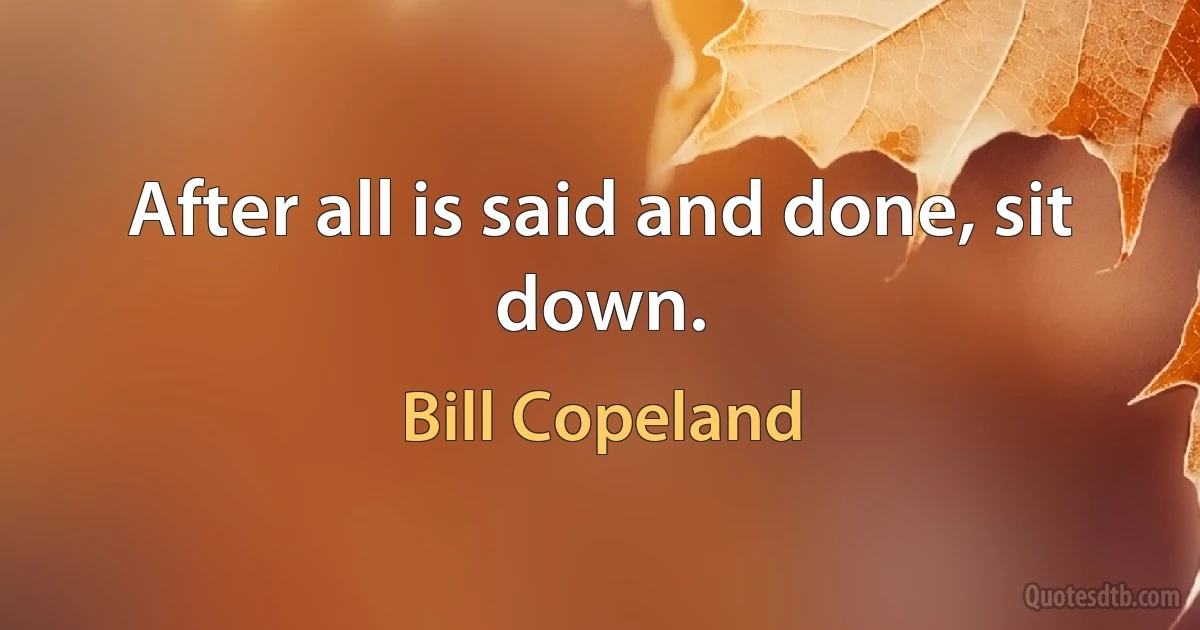 After all is said and done, sit down. (Bill Copeland)