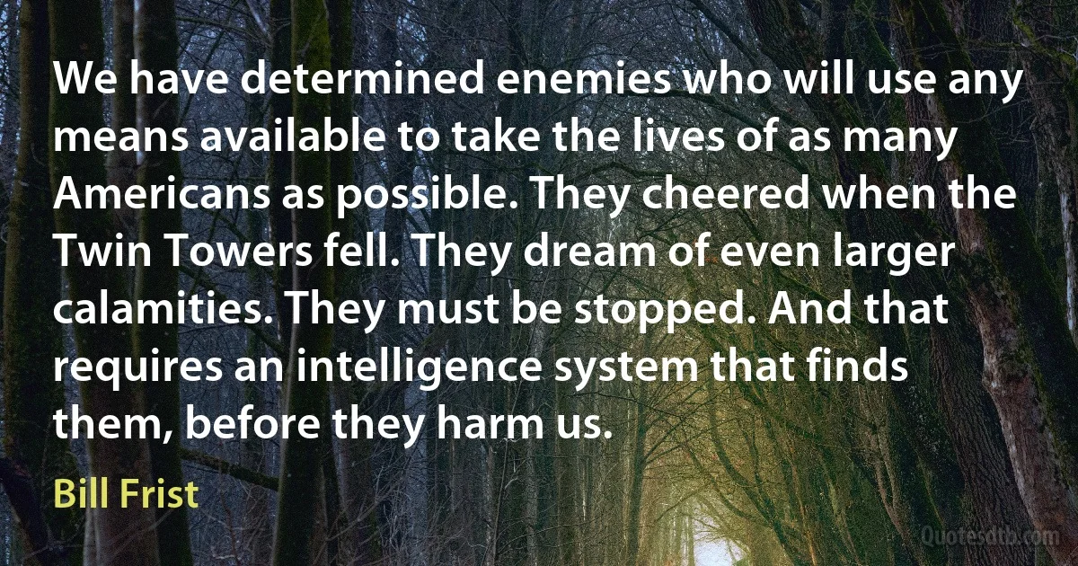 We have determined enemies who will use any means available to take the lives of as many Americans as possible. They cheered when the Twin Towers fell. They dream of even larger calamities. They must be stopped. And that requires an intelligence system that finds them, before they harm us. (Bill Frist)