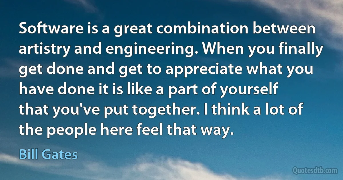 Software is a great combination between artistry and engineering. When you finally get done and get to appreciate what you have done it is like a part of yourself that you've put together. I think a lot of the people here feel that way. (Bill Gates)