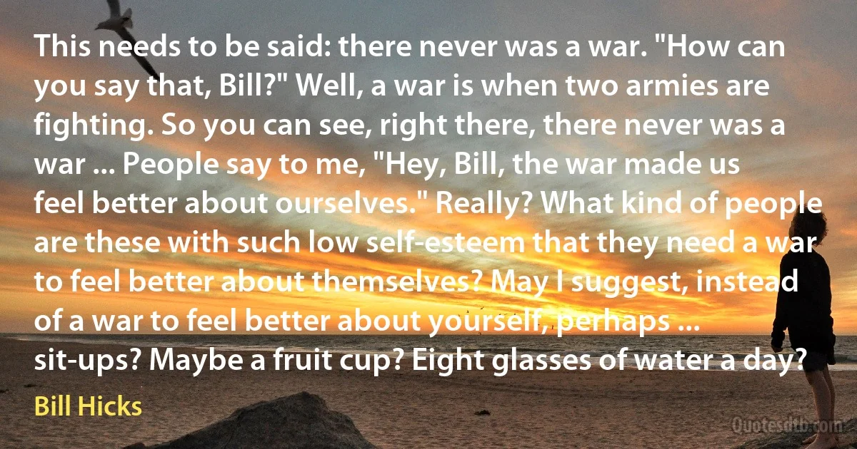 This needs to be said: there never was a war. "How can you say that, Bill?" Well, a war is when two armies are fighting. So you can see, right there, there never was a war ... People say to me, "Hey, Bill, the war made us feel better about ourselves." Really? What kind of people are these with such low self-esteem that they need a war to feel better about themselves? May I suggest, instead of a war to feel better about yourself, perhaps ... sit-ups? Maybe a fruit cup? Eight glasses of water a day? (Bill Hicks)