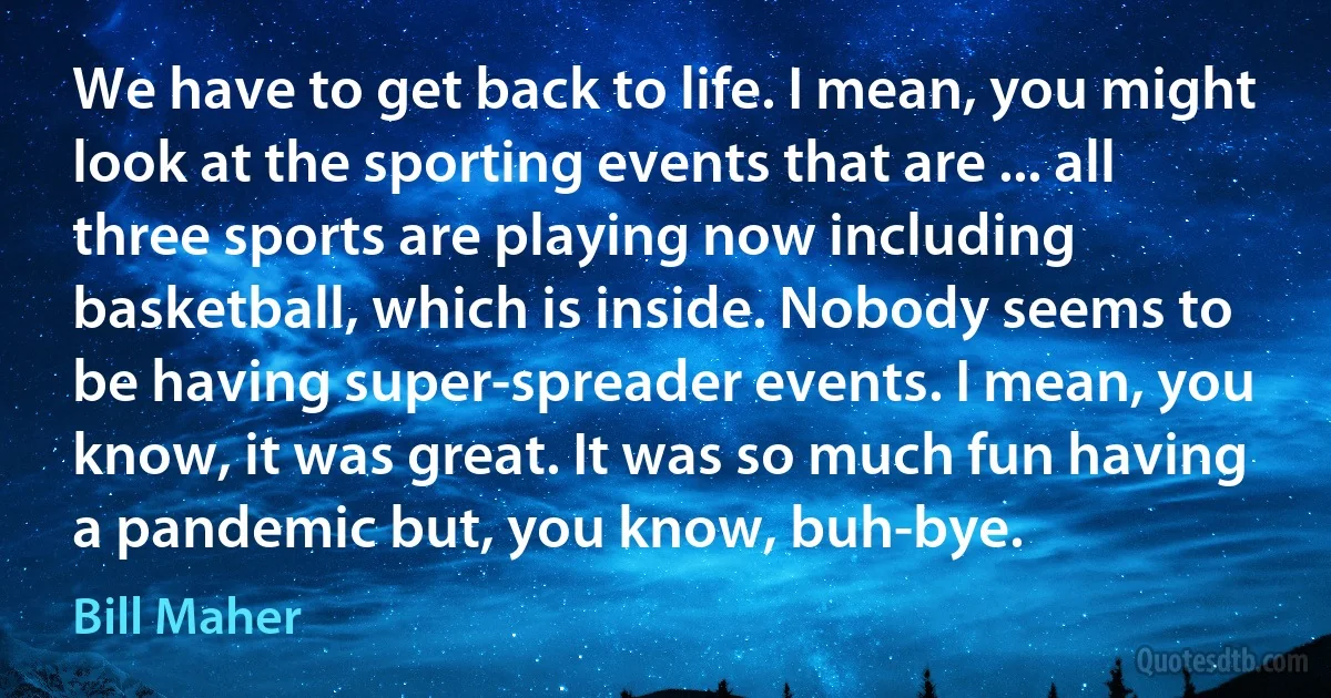 We have to get back to life. I mean, you might look at the sporting events that are ... all three sports are playing now including basketball, which is inside. Nobody seems to be having super-spreader events. I mean, you know, it was great. It was so much fun having a pandemic but, you know, buh-bye. (Bill Maher)