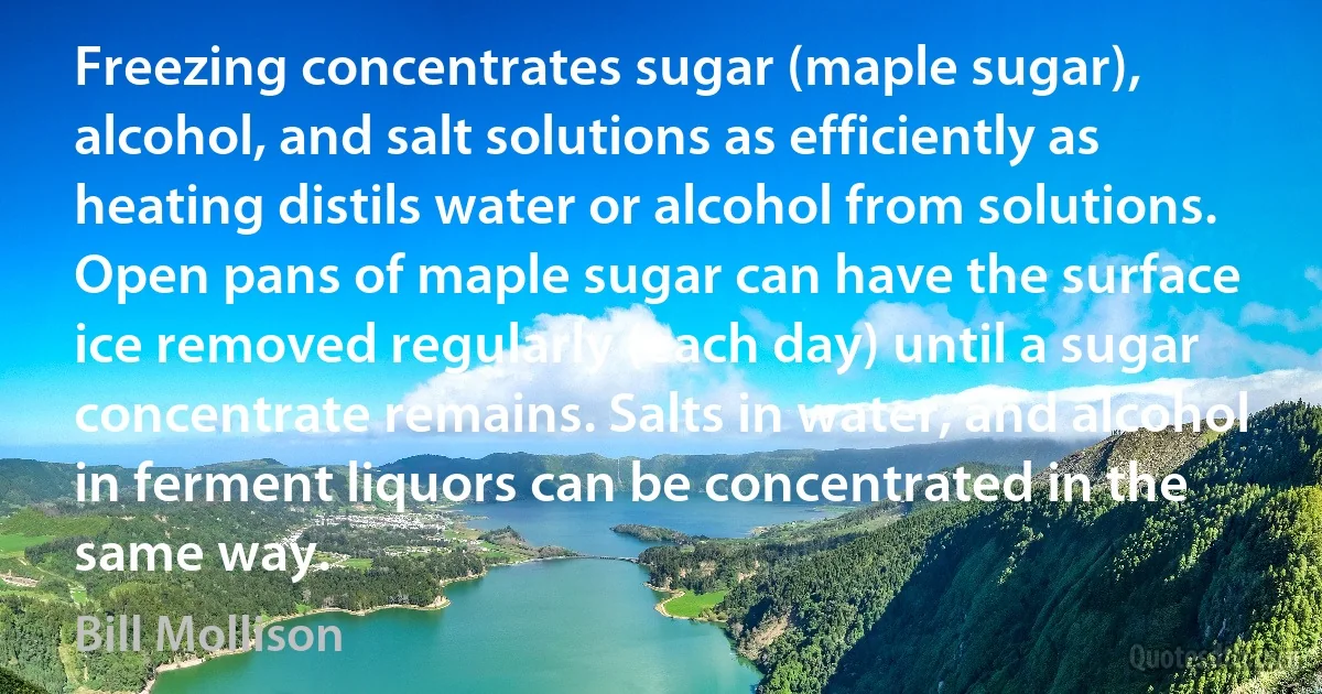 Freezing concentrates sugar (maple sugar), alcohol, and salt solutions as efficiently as heating distils water or alcohol from solutions. Open pans of maple sugar can have the surface ice removed regularly (each day) until a sugar concentrate remains. Salts in water, and alcohol in ferment liquors can be concentrated in the same way. (Bill Mollison)