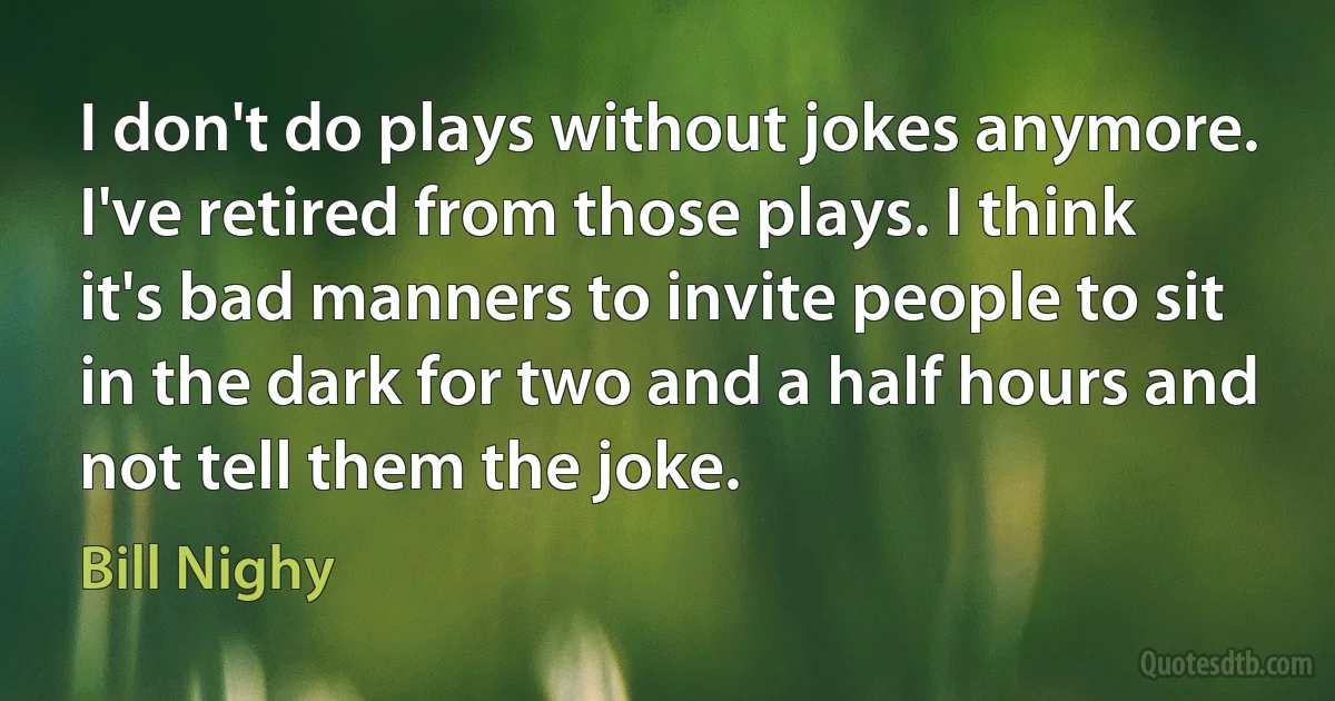 I don't do plays without jokes anymore. I've retired from those plays. I think it's bad manners to invite people to sit in the dark for two and a half hours and not tell them the joke. (Bill Nighy)