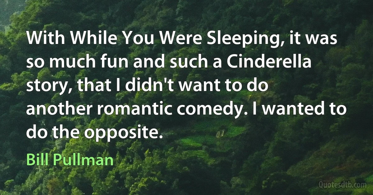 With While You Were Sleeping, it was so much fun and such a Cinderella story, that I didn't want to do another romantic comedy. I wanted to do the opposite. (Bill Pullman)