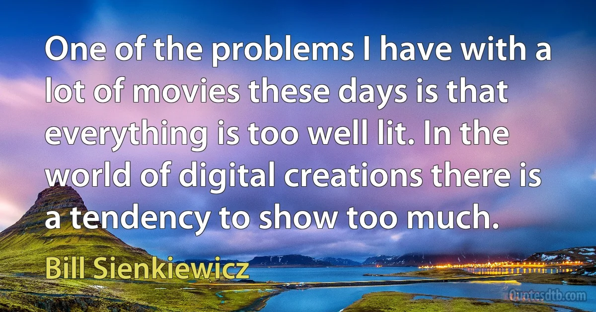 One of the problems I have with a lot of movies these days is that everything is too well lit. In the world of digital creations there is a tendency to show too much. (Bill Sienkiewicz)