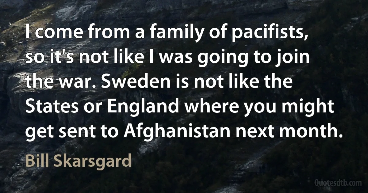 I come from a family of pacifists, so it's not like I was going to join the war. Sweden is not like the States or England where you might get sent to Afghanistan next month. (Bill Skarsgard)