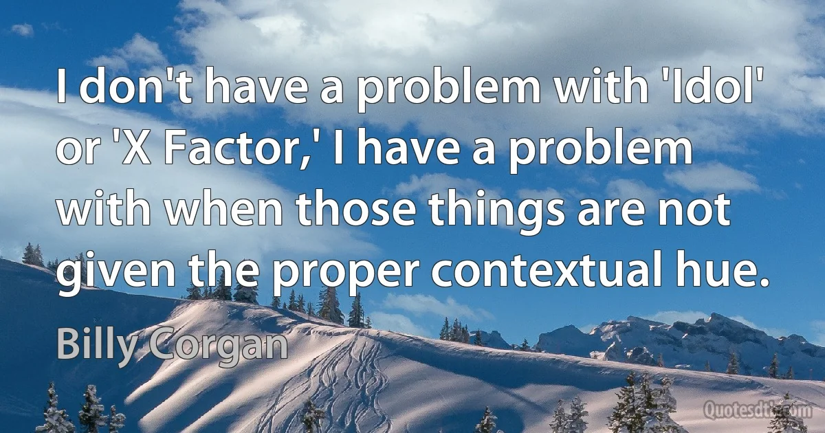 I don't have a problem with 'Idol' or 'X Factor,' I have a problem with when those things are not given the proper contextual hue. (Billy Corgan)