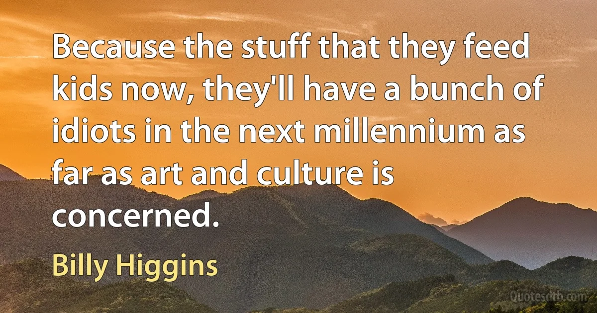 Because the stuff that they feed kids now, they'll have a bunch of idiots in the next millennium as far as art and culture is concerned. (Billy Higgins)