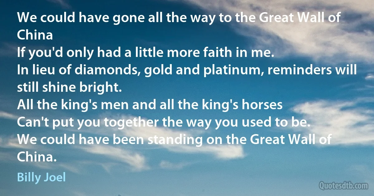 We could have gone all the way to the Great Wall of China
If you'd only had a little more faith in me.
In lieu of diamonds, gold and platinum, reminders will still shine bright.
All the king's men and all the king's horses
Can't put you together the way you used to be.
We could have been standing on the Great Wall of China. (Billy Joel)