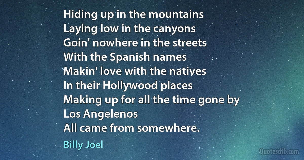 Hiding up in the mountains
Laying low in the canyons
Goin' nowhere in the streets
With the Spanish names
Makin' love with the natives
In their Hollywood places
Making up for all the time gone by
Los Angelenos
All came from somewhere. (Billy Joel)