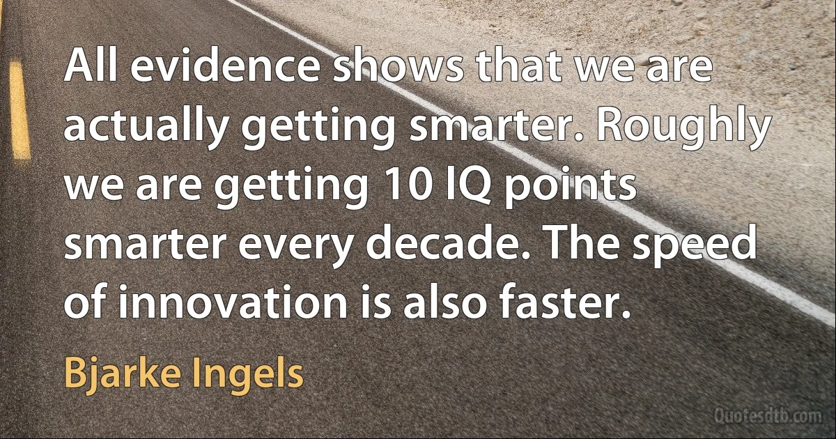 All evidence shows that we are actually getting smarter. Roughly we are getting 10 IQ points smarter every decade. The speed of innovation is also faster. (Bjarke Ingels)