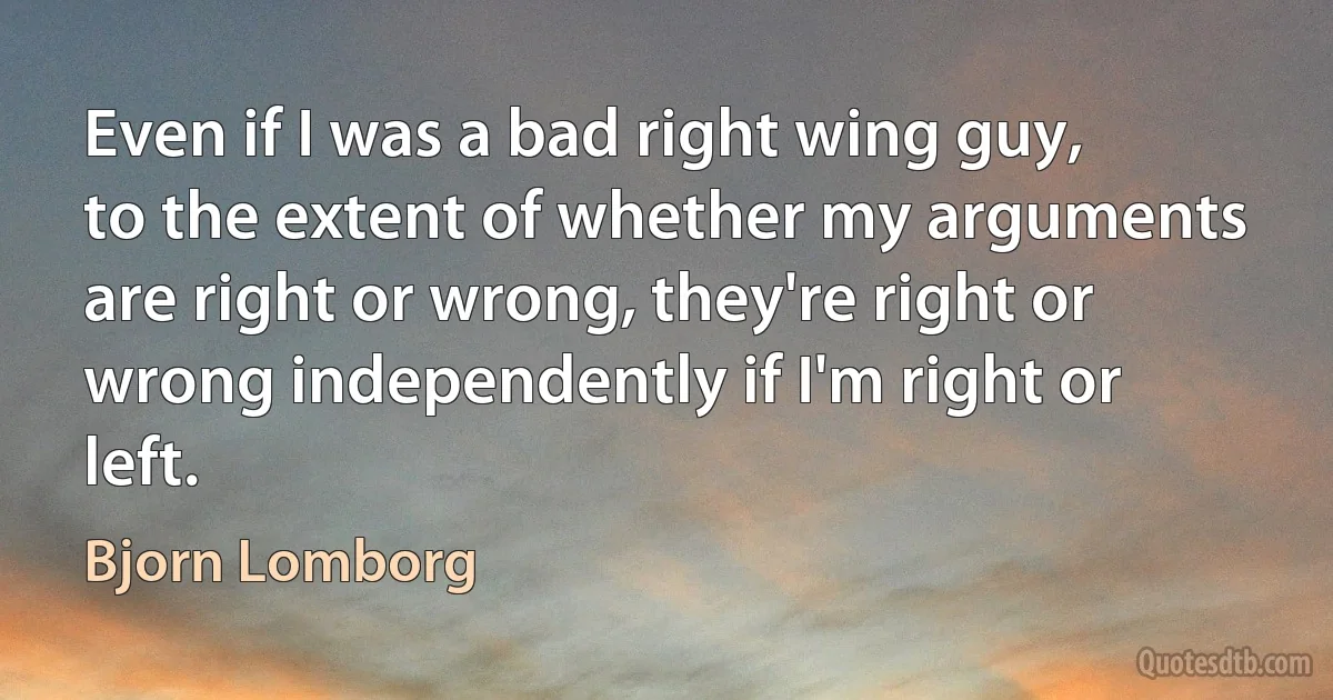 Even if I was a bad right wing guy, to the extent of whether my arguments are right or wrong, they're right or wrong independently if I'm right or left. (Bjorn Lomborg)