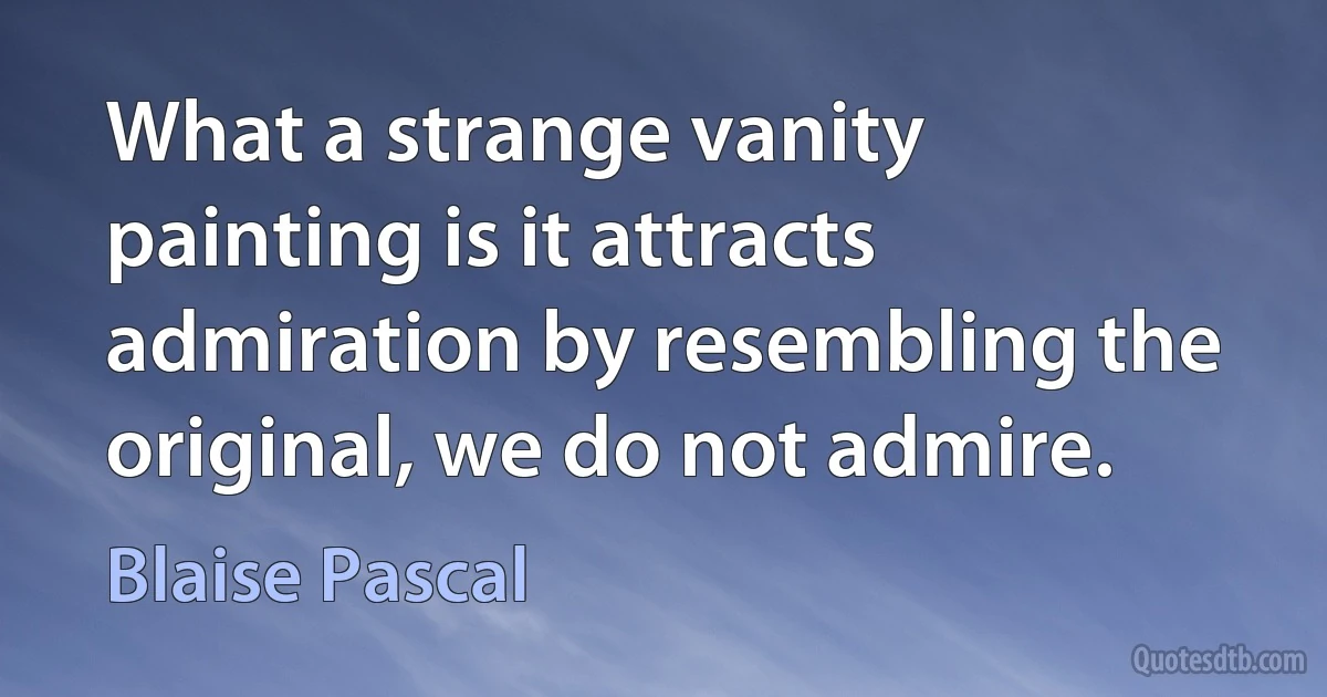 What a strange vanity painting is it attracts admiration by resembling the original, we do not admire. (Blaise Pascal)