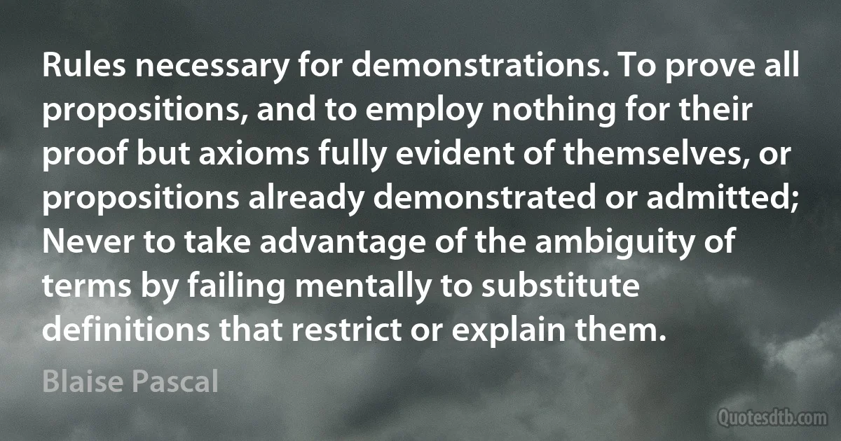 Rules necessary for demonstrations. To prove all propositions, and to employ nothing for their proof but axioms fully evident of themselves, or propositions already demonstrated or admitted; Never to take advantage of the ambiguity of terms by failing mentally to substitute definitions that restrict or explain them. (Blaise Pascal)