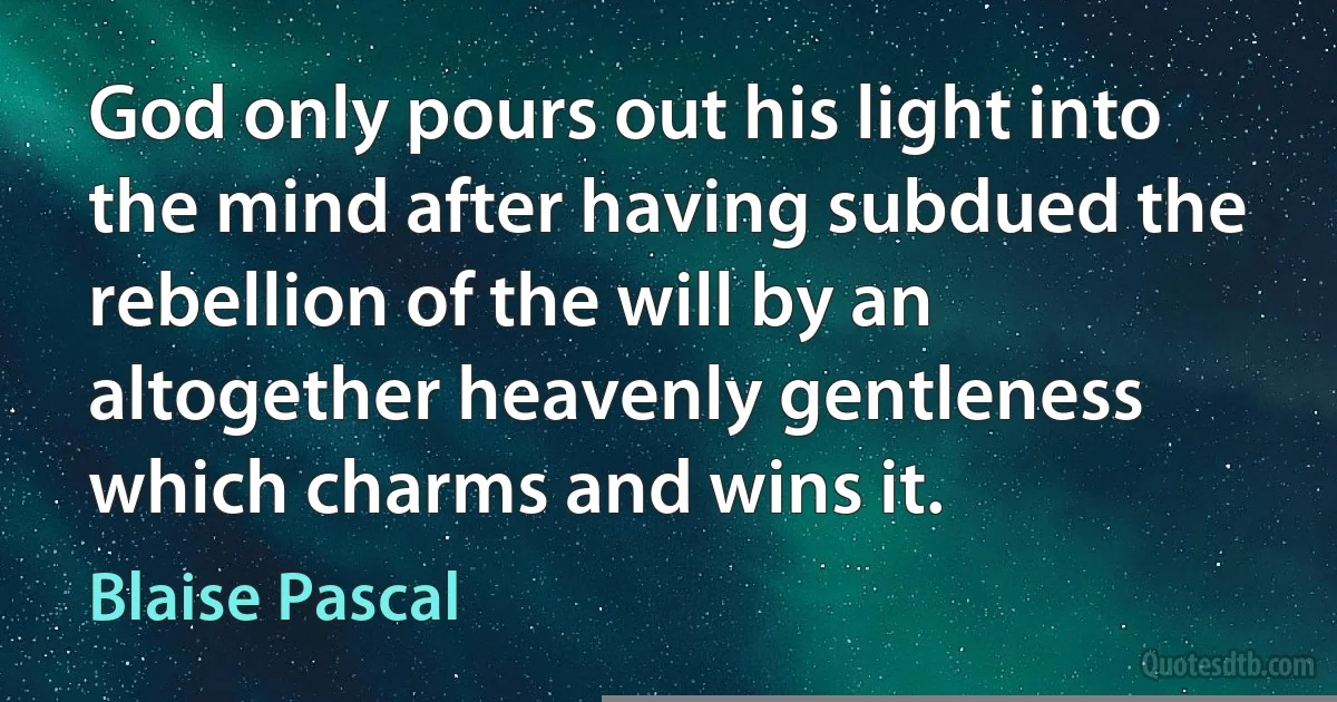 God only pours out his light into the mind after having subdued the rebellion of the will by an altogether heavenly gentleness which charms and wins it. (Blaise Pascal)