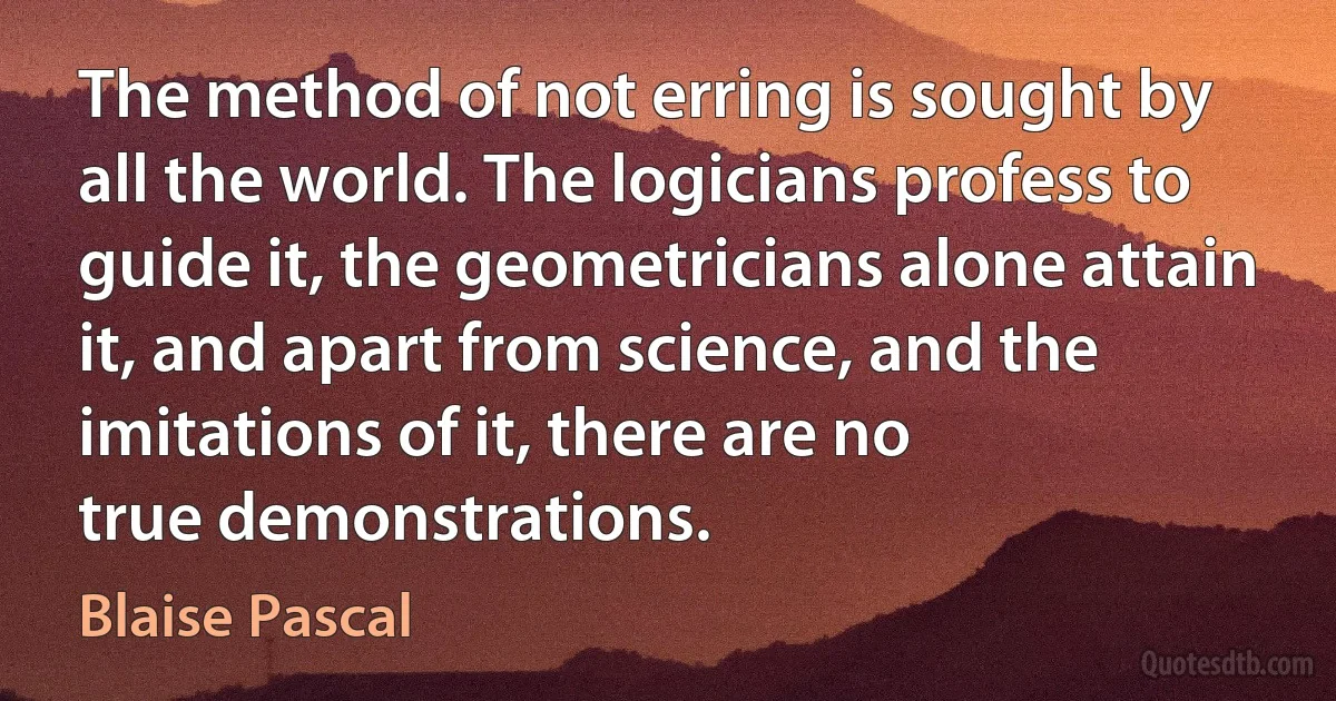 The method of not erring is sought by all the world. The logicians profess to guide it, the geometricians alone attain it, and apart from science, and the imitations of it, there are no
true demonstrations. (Blaise Pascal)