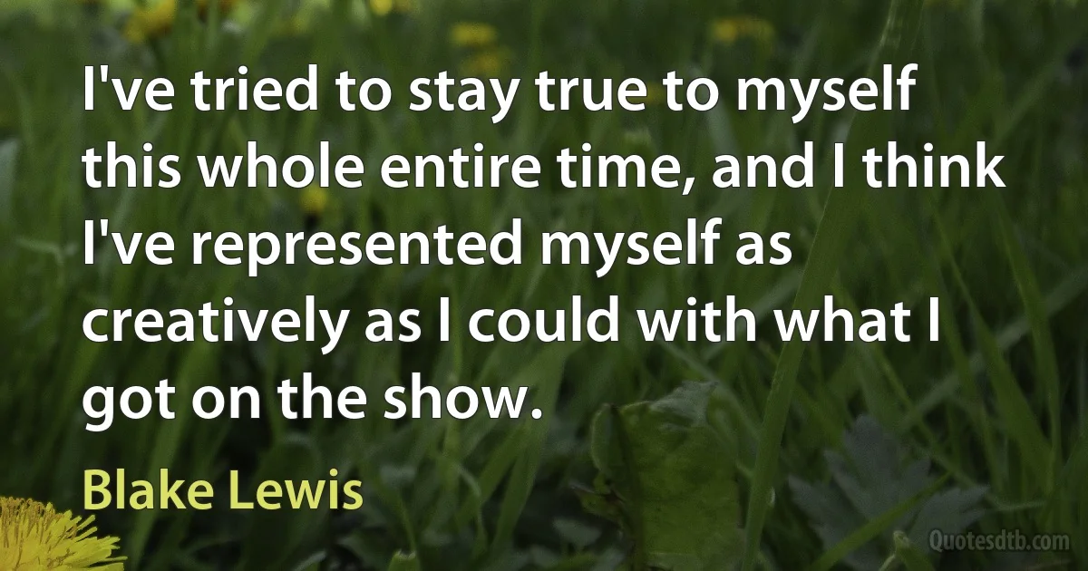 I've tried to stay true to myself this whole entire time, and I think I've represented myself as creatively as I could with what I got on the show. (Blake Lewis)