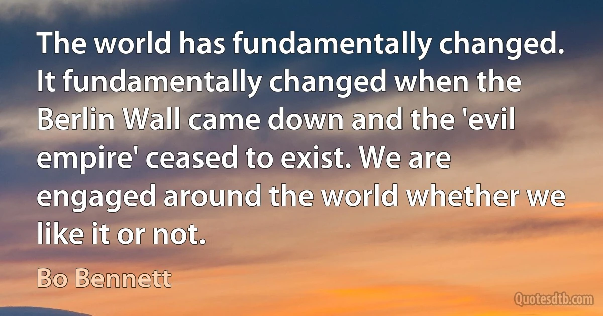 The world has fundamentally changed. It fundamentally changed when the Berlin Wall came down and the 'evil empire' ceased to exist. We are engaged around the world whether we like it or not. (Bo Bennett)