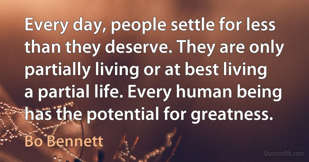 Every day, people settle for less than they deserve. They are only partially living or at best living a partial life. Every human being has the potential for greatness. (Bo Bennett)