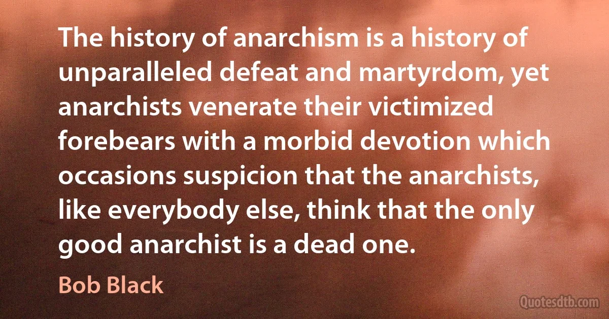 The history of anarchism is a history of unparalleled defeat and martyrdom, yet anarchists venerate their victimized forebears with a morbid devotion which occasions suspicion that the anarchists, like everybody else, think that the only good anarchist is a dead one. (Bob Black)