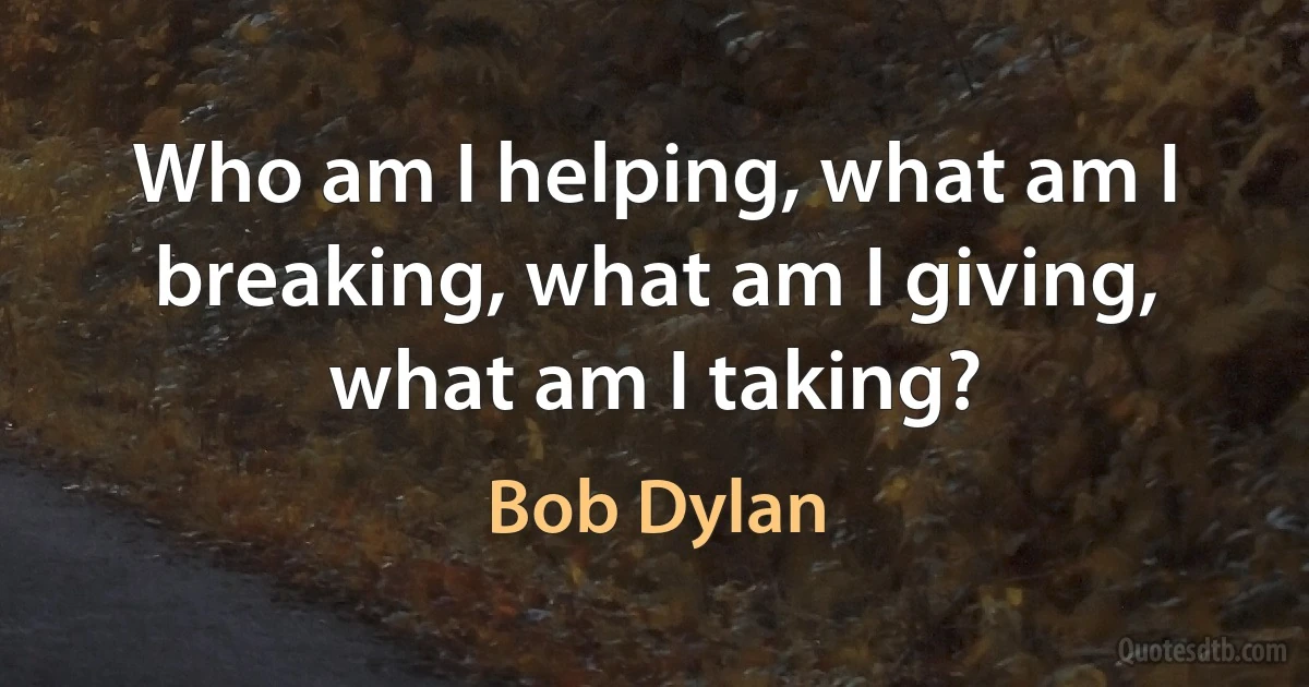 Who am I helping, what am I breaking, what am I giving, what am I taking? (Bob Dylan)