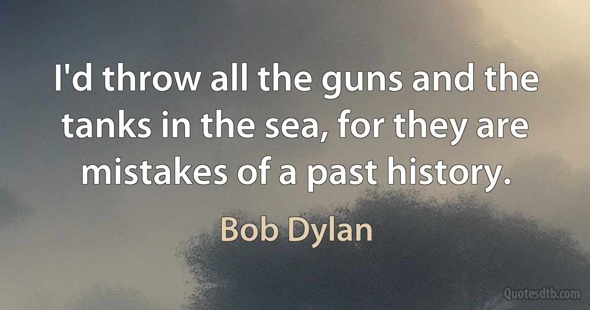 I'd throw all the guns and the tanks in the sea, for they are mistakes of a past history. (Bob Dylan)