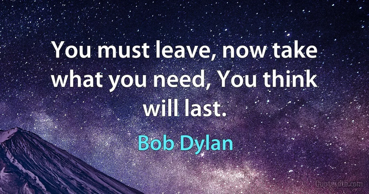 You must leave, now take what you need, You think will last. (Bob Dylan)