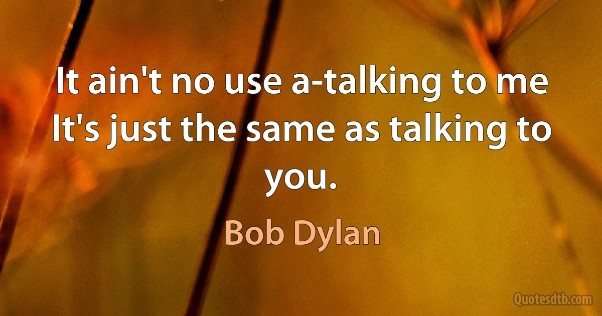 It ain't no use a-talking to me
It's just the same as talking to you. (Bob Dylan)