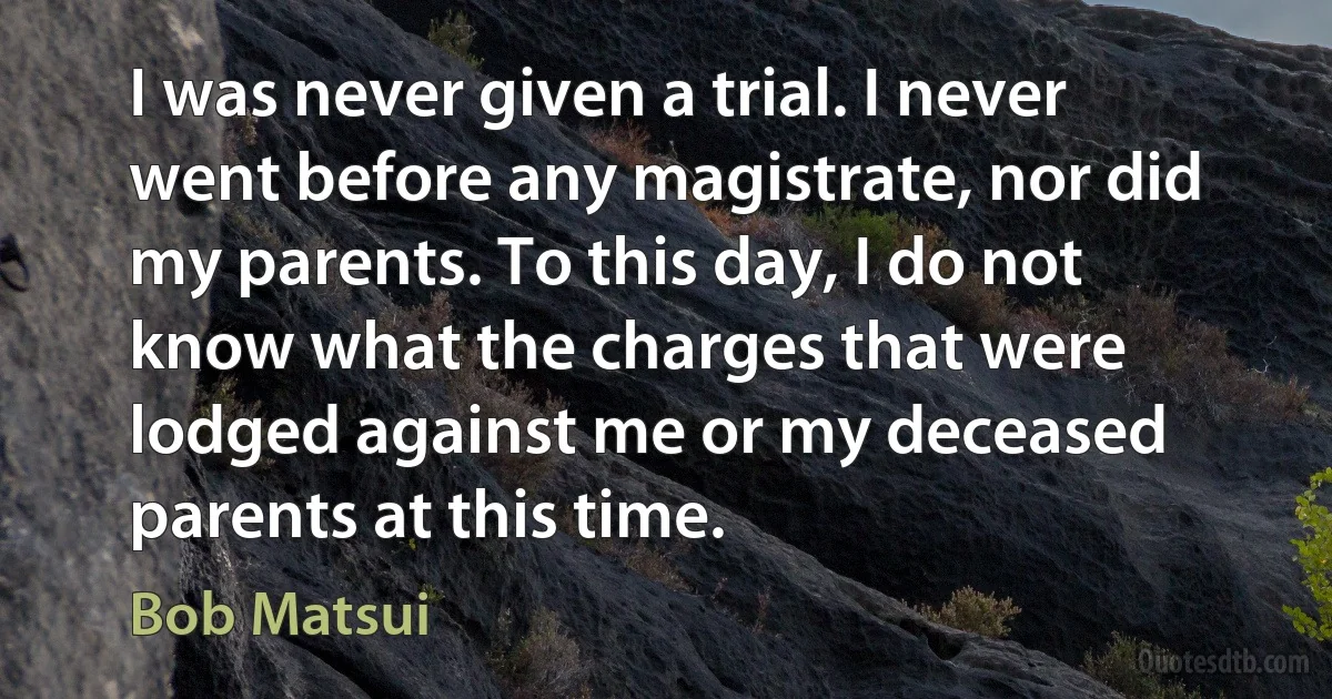 I was never given a trial. I never went before any magistrate, nor did my parents. To this day, I do not know what the charges that were lodged against me or my deceased parents at this time. (Bob Matsui)