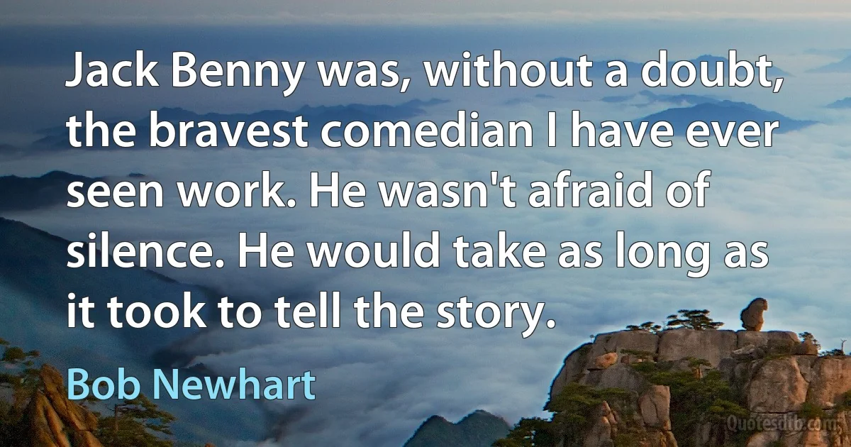 Jack Benny was, without a doubt, the bravest comedian I have ever seen work. He wasn't afraid of silence. He would take as long as it took to tell the story. (Bob Newhart)