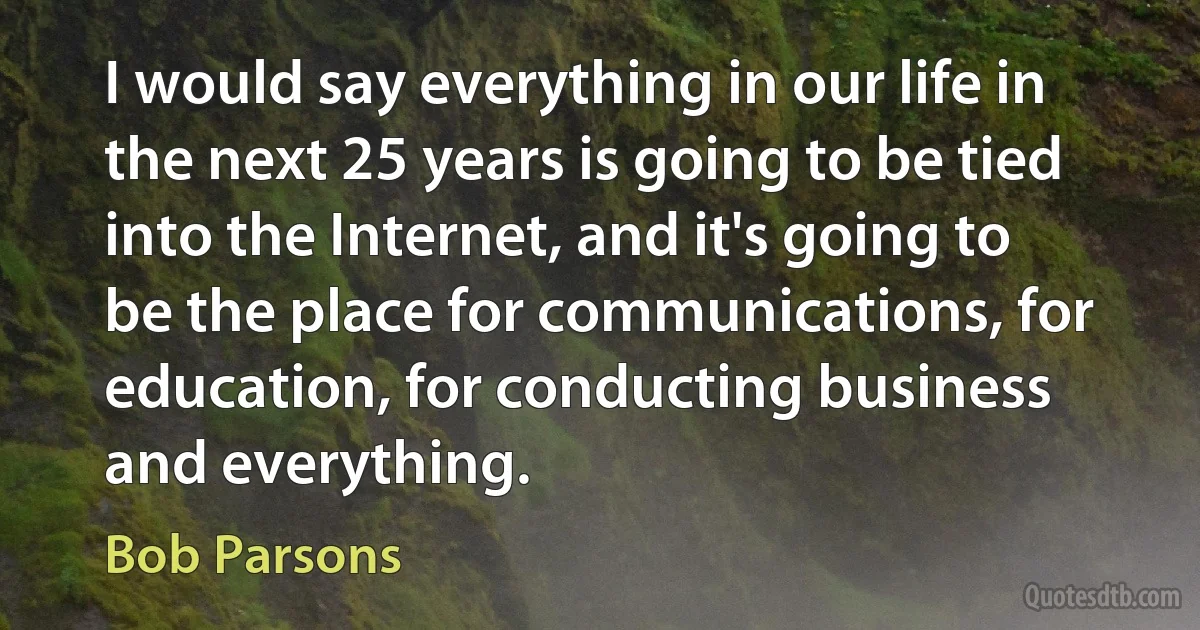 I would say everything in our life in the next 25 years is going to be tied into the Internet, and it's going to be the place for communications, for education, for conducting business and everything. (Bob Parsons)