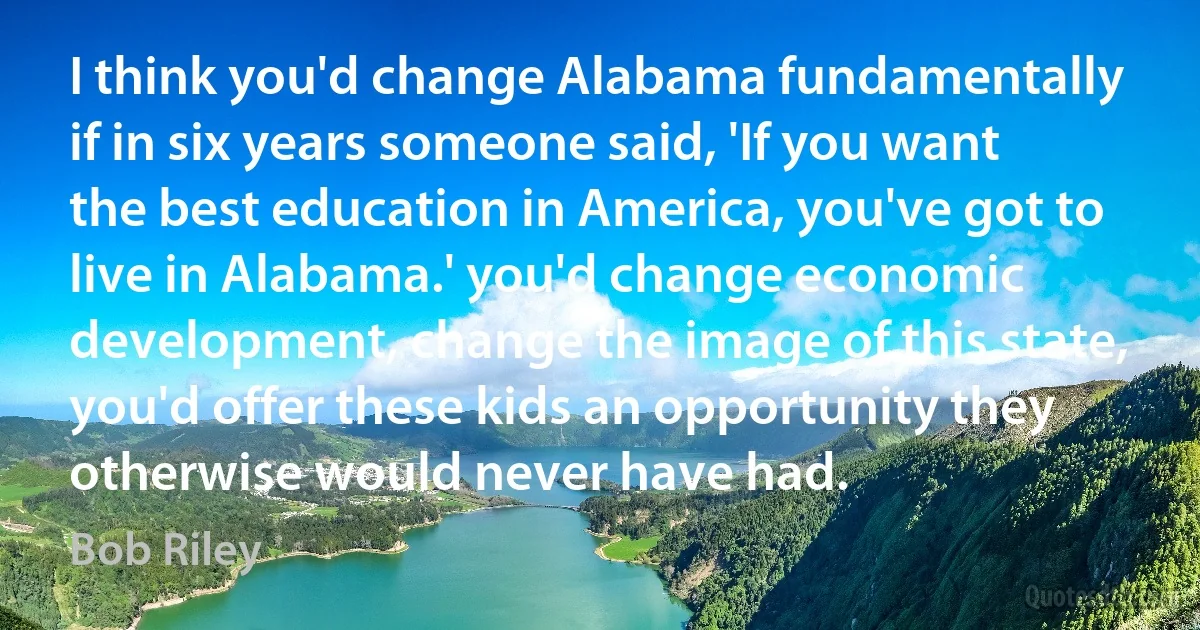 I think you'd change Alabama fundamentally if in six years someone said, 'If you want the best education in America, you've got to live in Alabama.' you'd change economic development, change the image of this state, you'd offer these kids an opportunity they otherwise would never have had. (Bob Riley)