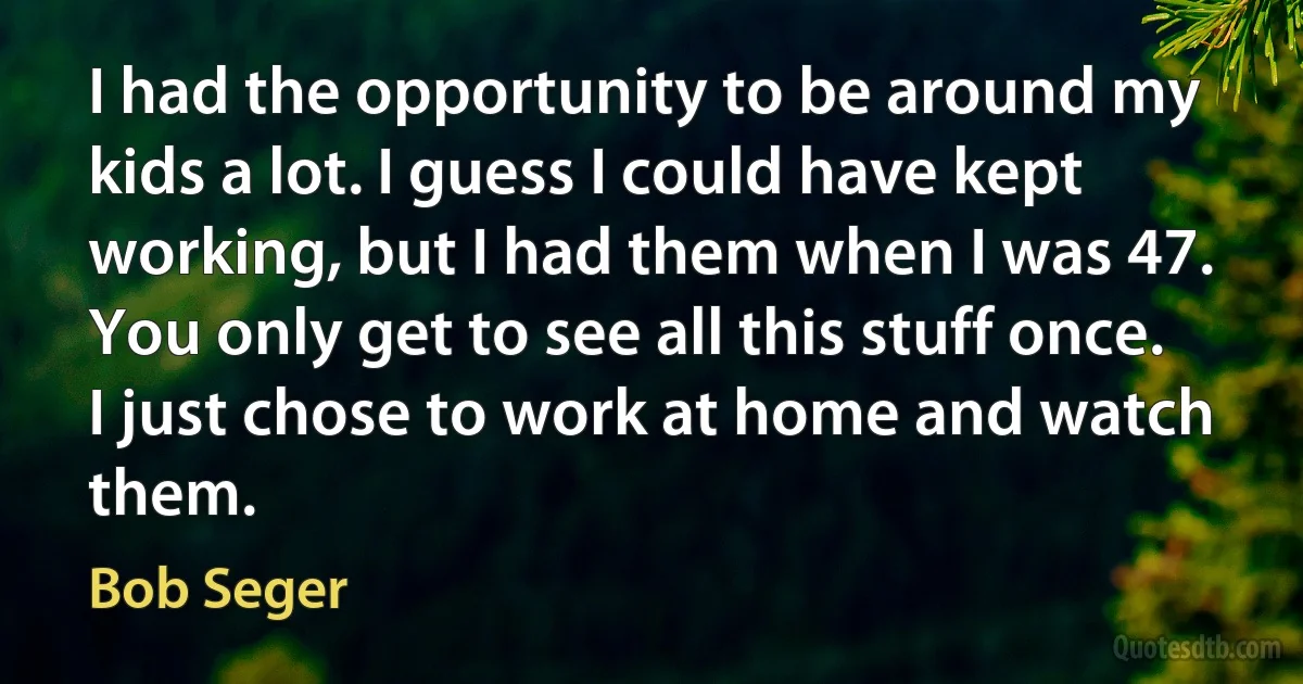 I had the opportunity to be around my kids a lot. I guess I could have kept working, but I had them when I was 47. You only get to see all this stuff once. I just chose to work at home and watch them. (Bob Seger)