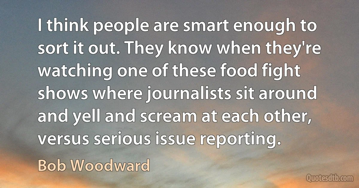 I think people are smart enough to sort it out. They know when they're watching one of these food fight shows where journalists sit around and yell and scream at each other, versus serious issue reporting. (Bob Woodward)