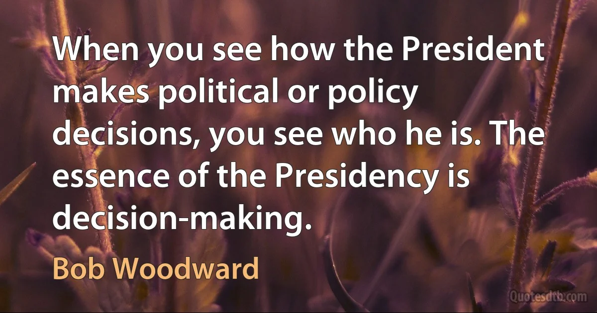 When you see how the President makes political or policy decisions, you see who he is. The essence of the Presidency is decision-making. (Bob Woodward)