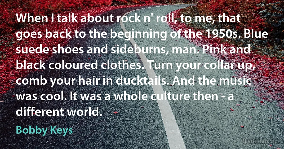 When I talk about rock n' roll, to me, that goes back to the beginning of the 1950s. Blue suede shoes and sideburns, man. Pink and black coloured clothes. Turn your collar up, comb your hair in ducktails. And the music was cool. It was a whole culture then - a different world. (Bobby Keys)