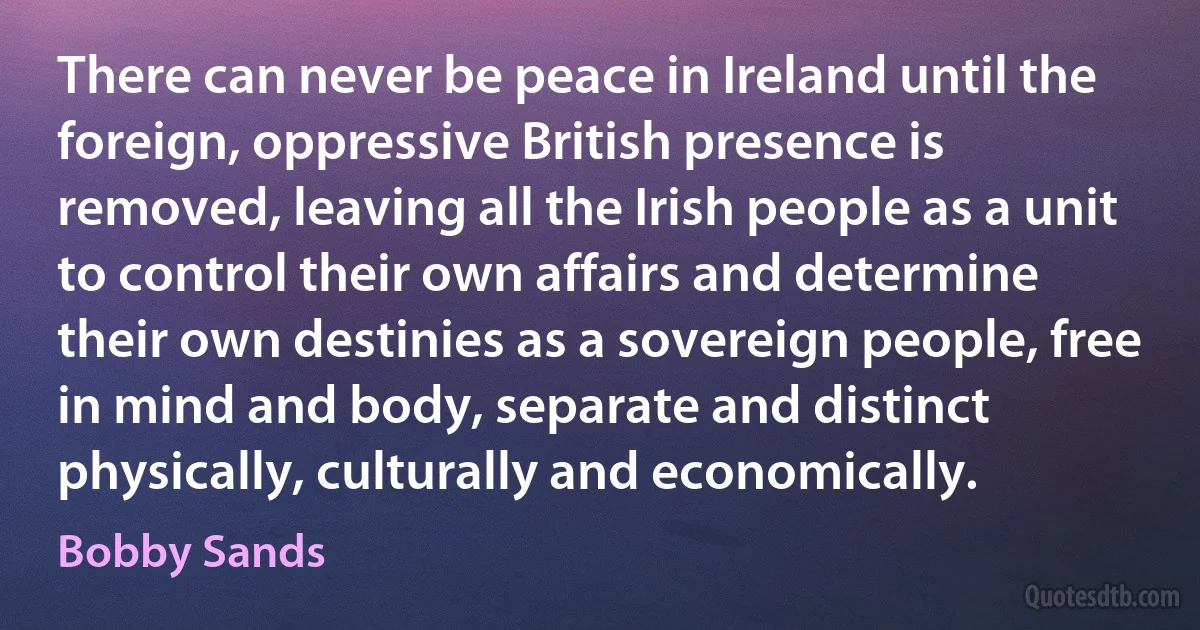 There can never be peace in Ireland until the foreign, oppressive British presence is removed, leaving all the Irish people as a unit to control their own affairs and determine their own destinies as a sovereign people, free in mind and body, separate and distinct physically, culturally and economically. (Bobby Sands)