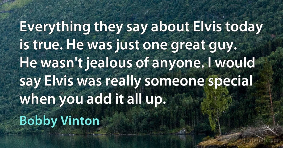 Everything they say about Elvis today is true. He was just one great guy. He wasn't jealous of anyone. I would say Elvis was really someone special when you add it all up. (Bobby Vinton)