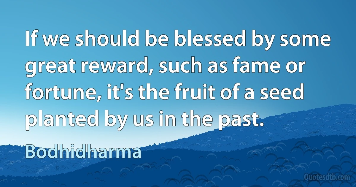 If we should be blessed by some great reward, such as fame or fortune, it's the fruit of a seed planted by us in the past. (Bodhidharma)