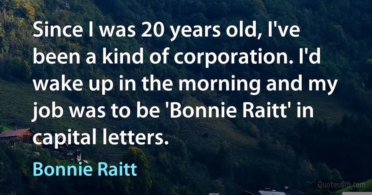 Since I was 20 years old, I've been a kind of corporation. I'd wake up in the morning and my job was to be 'Bonnie Raitt' in capital letters. (Bonnie Raitt)